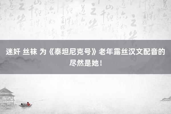 迷奸 丝袜 为《泰坦尼克号》老年露丝汉文配音的尽然是她！