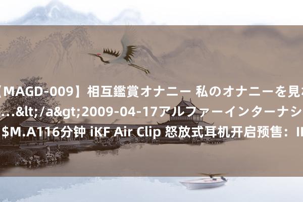 【MAGD-009】相互鑑賞オナニー 私のオナニーを見ながら、あなたもイって…</a>2009-04-17アルファーインターナショナル&$M.A116分钟 iKF Air Clip 怒放式耳机开启预售：IPX5 防水、60 小时玄虚续航，首发 169 元