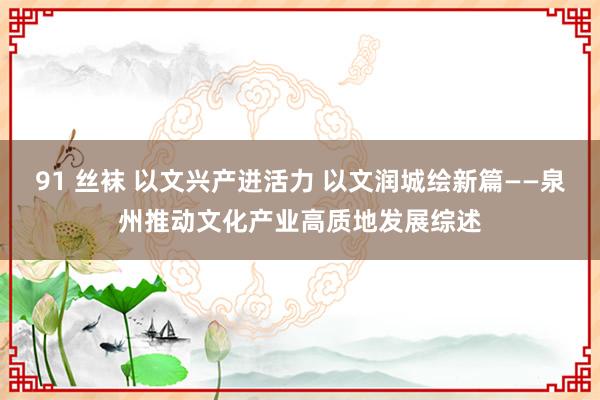 91 丝袜 以文兴产迸活力 以文润城绘新篇——泉州推动文化产业高质地发展综述