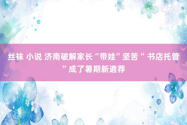 丝袜 小说 济南破解家长“带娃”坚苦“ 书店托管”成了暑期新遴荐