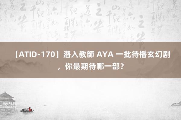 【ATID-170】潜入教師 AYA 一批待播玄幻剧，你最期待哪一部？