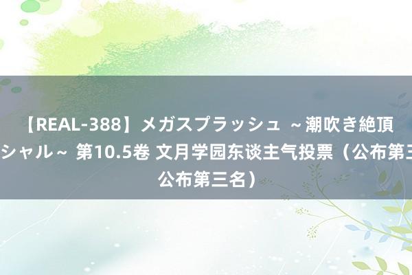 【REAL-388】メガスプラッシュ ～潮吹き絶頂スペシャル～ 第10.5卷 文月学园东谈主气投票（公布第三名）