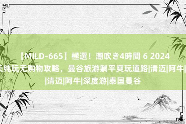 【MILD-665】極選！潮吹き4時間 6 2024年泰国解放行5天纯玩无购物攻略，曼谷旅游躺平爽玩道路|清迈|阿牛|深度游|泰国曼谷