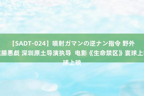 【SADT-024】噴射ガマンの逆ナン指令 野外浣腸悪戯 深圳原土导演执导  电影《生命禁区》寰球上映