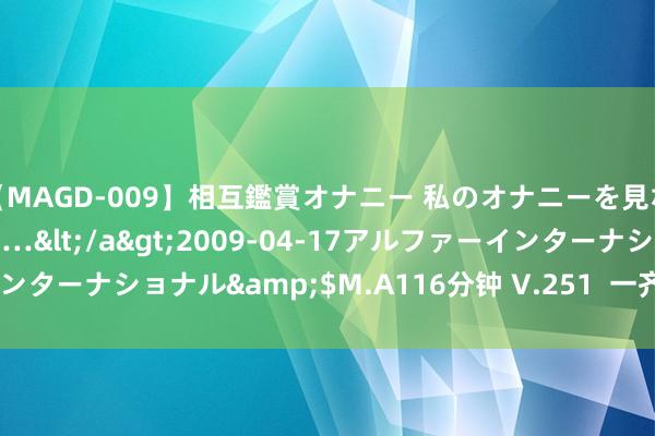 【MAGD-009】相互鑑賞オナニー 私のオナニーを見ながら、あなたもイって…</a>2009-04-17アルファーインターナショナル&$M.A116分钟 V.251  一齐向西！[7/9更新]