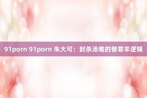 91porn 91porn 朱大可：封杀汤唯的替罪羊逻辑