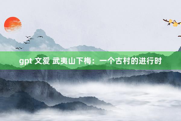 gpt 文爱 武夷山下梅：一个古村的进行时