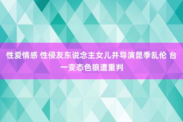 性爱情感 性侵友东说念主女儿并导演昆季乱伦 台一变态色狼遭重判