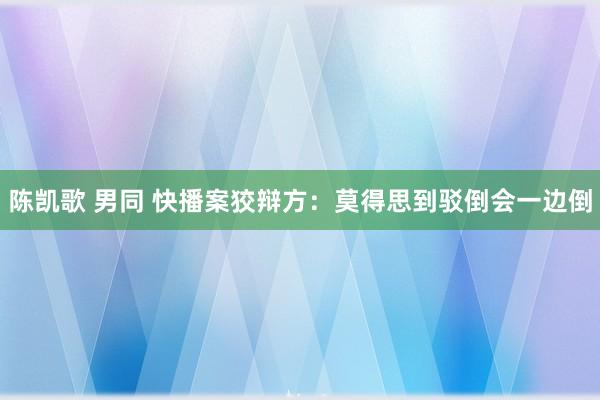 陈凯歌 男同 快播案狡辩方：莫得思到驳倒会一边倒