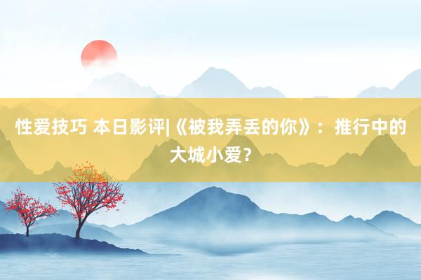 性爱技巧 本日影评|《被我弄丢的你》：推行中的大城小爱？