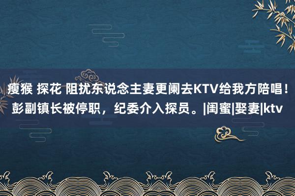 瘦猴 探花 阻扰东说念主妻更阑去KTV给我方陪唱！彭副镇长被停职，纪委介入探员。|闺蜜|娶妻|ktv