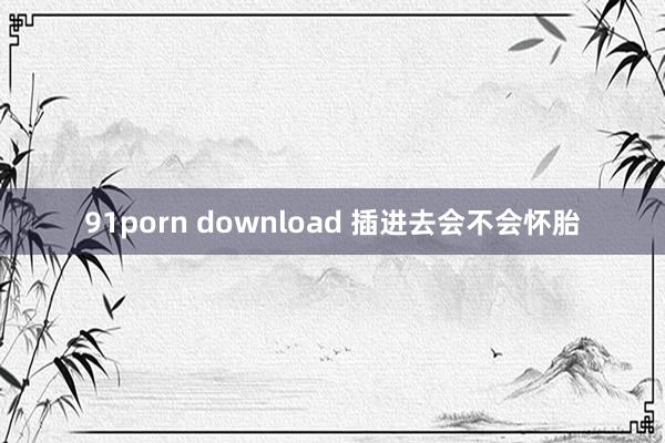 91porn download 插进去会不会怀胎