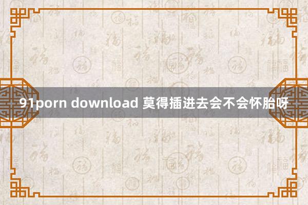 91porn download 莫得插进去会不会怀胎呀