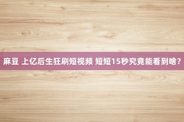 麻豆 上亿后生狂刷短视频 短短15秒究竟能看到啥？