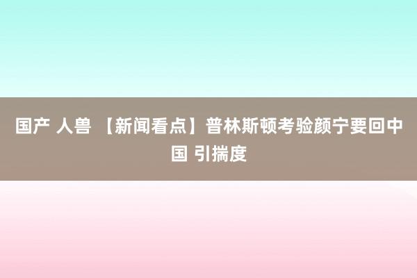 国产 人兽 【新闻看点】普林斯顿考验颜宁要回中国 引揣度