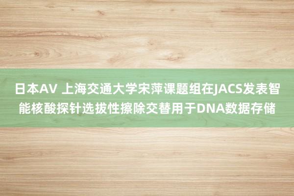 日本AV 上海交通大学宋萍课题组在JACS发表智能核酸探针选拔性擦除交替用于DNA数据存储