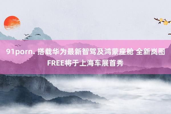 91porn. 搭载华为最新智驾及鸿蒙座舱 全新岚图FREE将于上海车展首秀