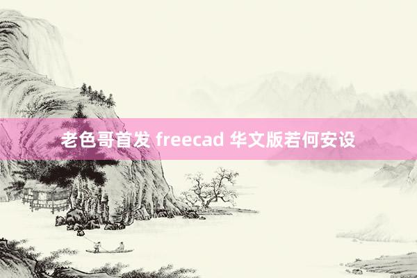 老色哥首发 freecad 华文版若何安设