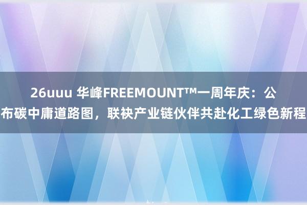 26uuu 华峰FREEMOUNT™一周年庆：公布碳中庸道路图，联袂产业链伙伴共赴化工绿色新程