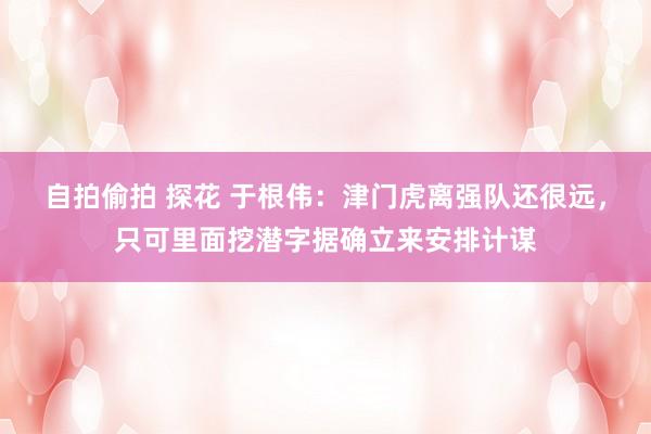 自拍偷拍 探花 于根伟：津门虎离强队还很远，只可里面挖潜字据确立来安排计谋